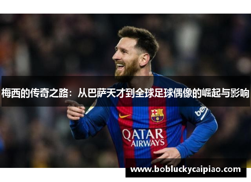 梅西的传奇之路：从巴萨天才到全球足球偶像的崛起与影响