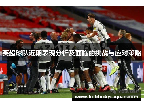 英超球队近期表现分析及面临的挑战与应对策略
