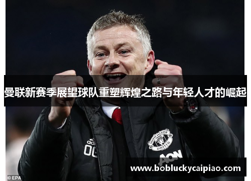 曼联新赛季展望球队重塑辉煌之路与年轻人才的崛起