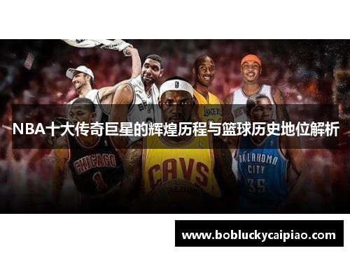 NBA十大传奇巨星的辉煌历程与篮球历史地位解析