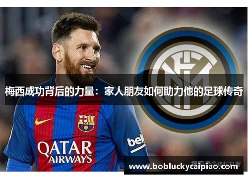 梅西成功背后的力量：家人朋友如何助力他的足球传奇