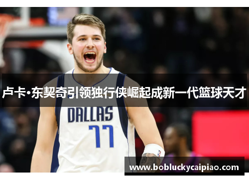 卢卡·东契奇引领独行侠崛起成新一代篮球天才