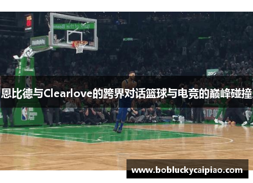 恩比德与Clearlove的跨界对话篮球与电竞的巅峰碰撞