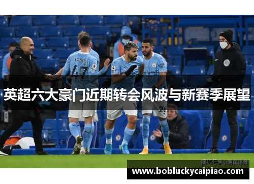 英超六大豪门近期转会风波与新赛季展望