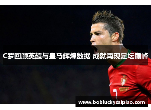 C罗回顾英超与皇马辉煌数据 成就再现足坛巅峰