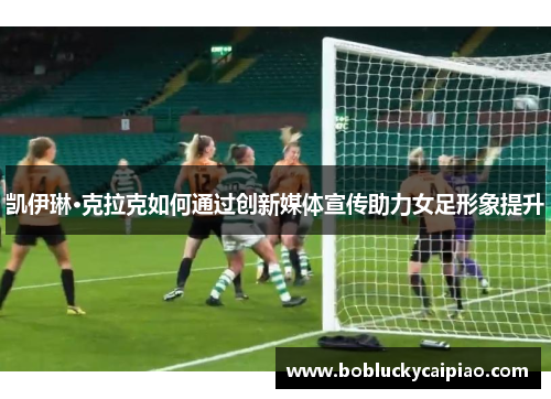凯伊琳·克拉克如何通过创新媒体宣传助力女足形象提升