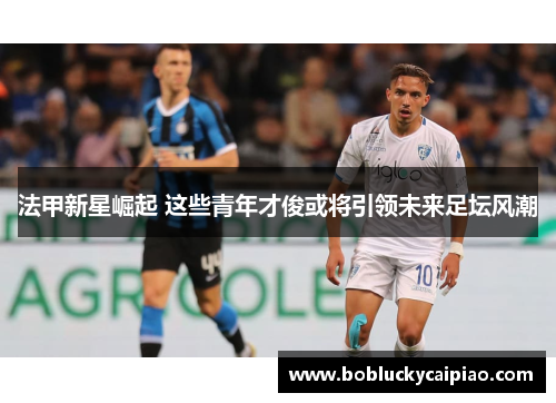 法甲新星崛起 这些青年才俊或将引领未来足坛风潮